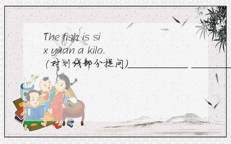 The fish is six yuan a kilo.(对划线部分提问）___________ ___________ ____________the fish?