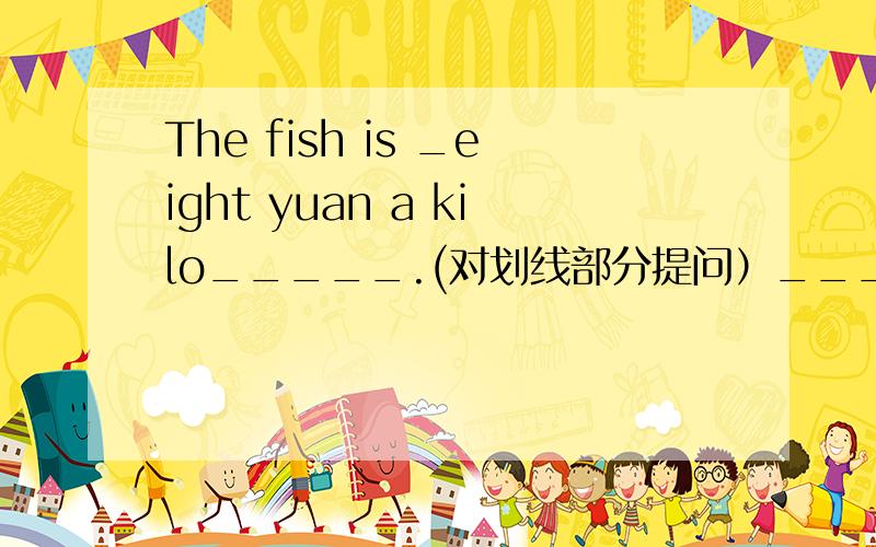 The fish is _eight yuan a kilo_____.(对划线部分提问）__________ __________is the fish?