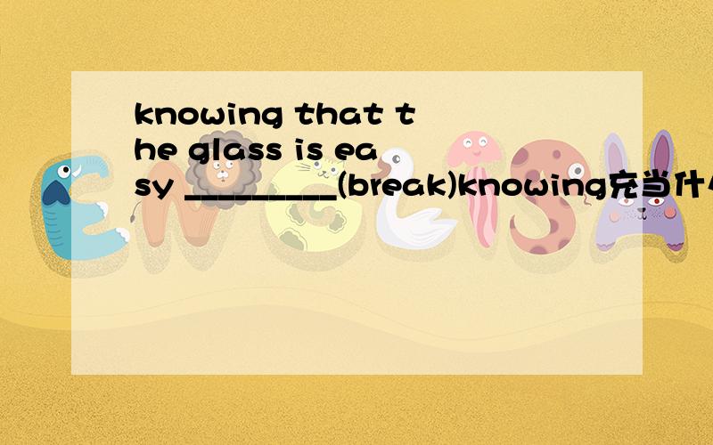 knowing that the glass is easy _________(break)knowing充当什么成分?break应该使用什么形式?为什么?请帮忙回答,