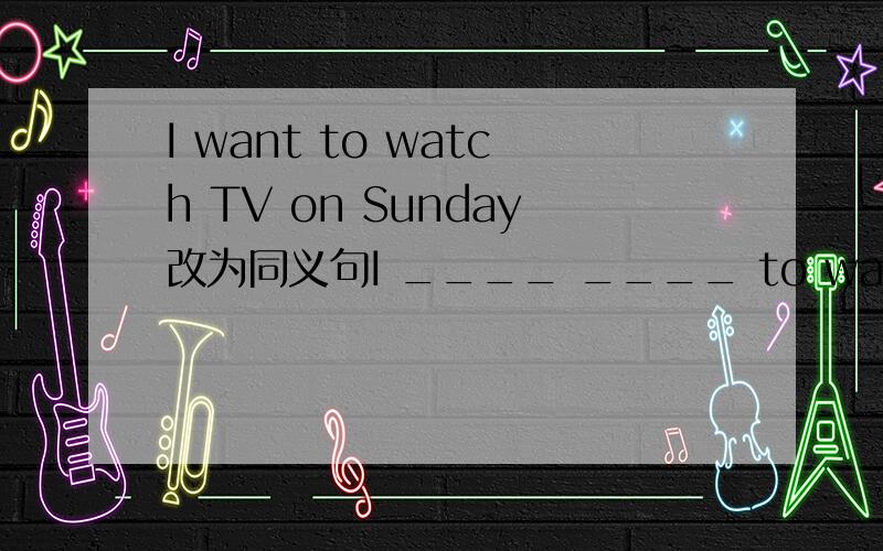 I want to watch TV on Sunday改为同义句I ____ ____ to watch TVI want to watch TV on Sunday改为同义句I ____ ____ to watch TV