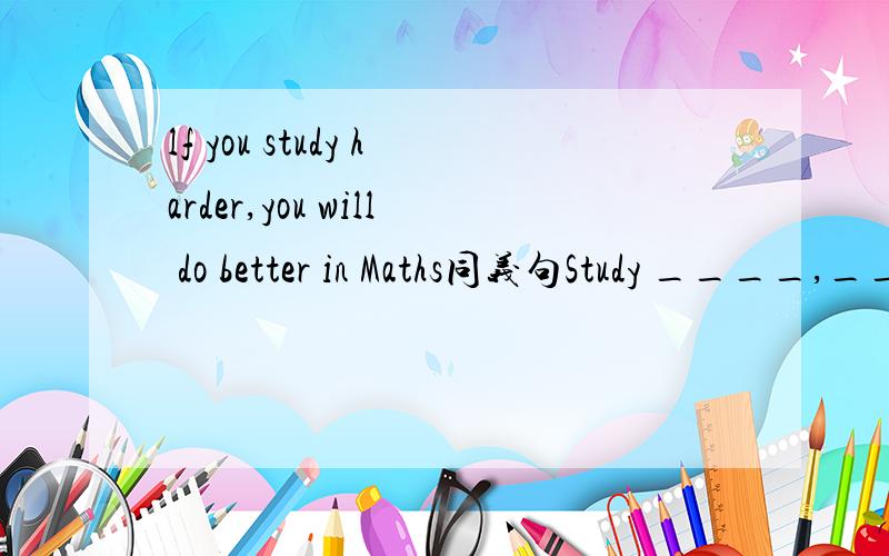 lf you study harder,you will do better in Maths同义句Study ____,____you will do betterin Maths