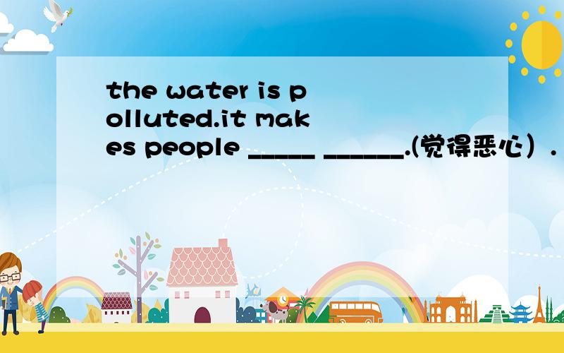 the water is polluted.it makes people _____ ______.(觉得恶心）.