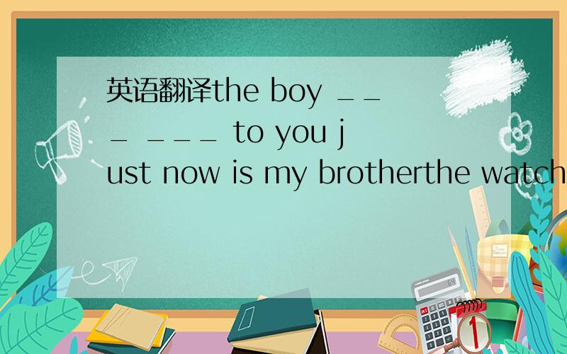 英语翻译the boy ___ ___ to you just now is my brotherthe watch ___ ___ yesterday doesn't work