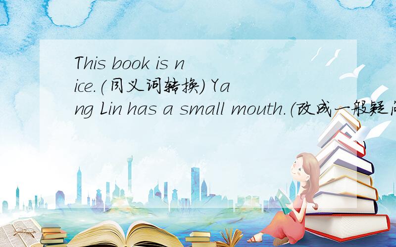 This book is nice.(同义词转换) Yang Lin has a small mouth.（改成一般疑问句,并做回答.)KangKang has a book.(对