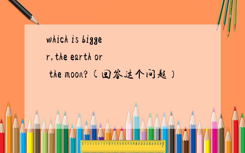 which is bigger,the earth or the moon?(回答这个问题）