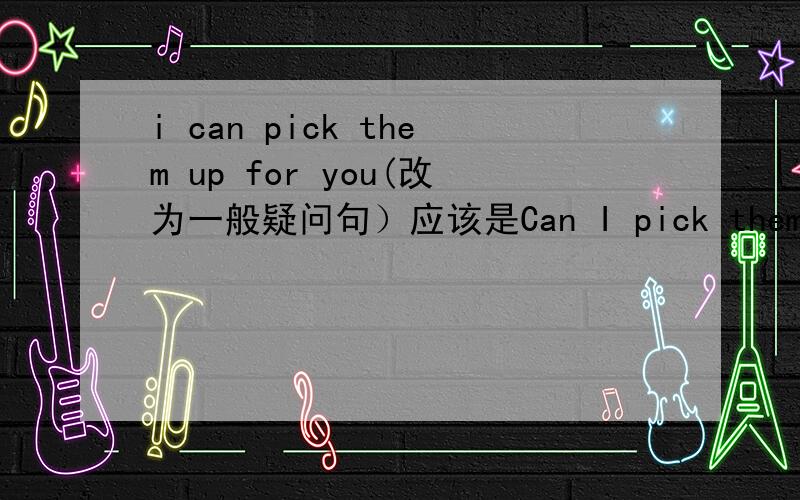 i can pick them up for you(改为一般疑问句）应该是Can I pick them up for you?还是Can you pick them up for me?