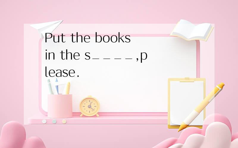 Put the books in the s____,please.