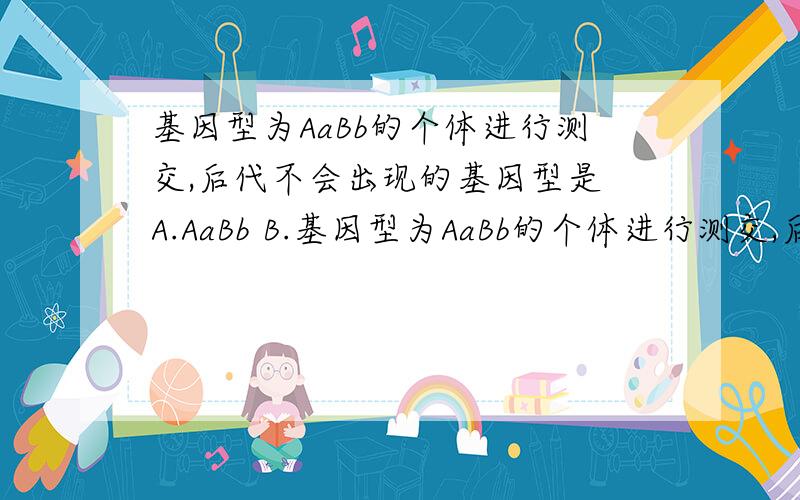 基因型为AaBb的个体进行测交,后代不会出现的基因型是 A.AaBb B.基因型为AaBb的个体进行测交,后代不会出现的基因型是 A.AaBb B.aabb C.AABb D.aaBb