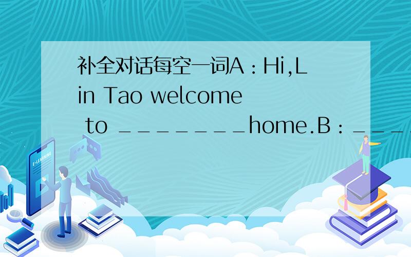 补全对话每空一词A：Hi,Lin Tao welcome to _______home.B：_______you.what is that?A：Oh,it is my_______tree.B：_______he your grandfather?A:Yes,he is.And,he has______children,my uncle,my father,and my aunt.B:Is it your mother?A:No,_______is