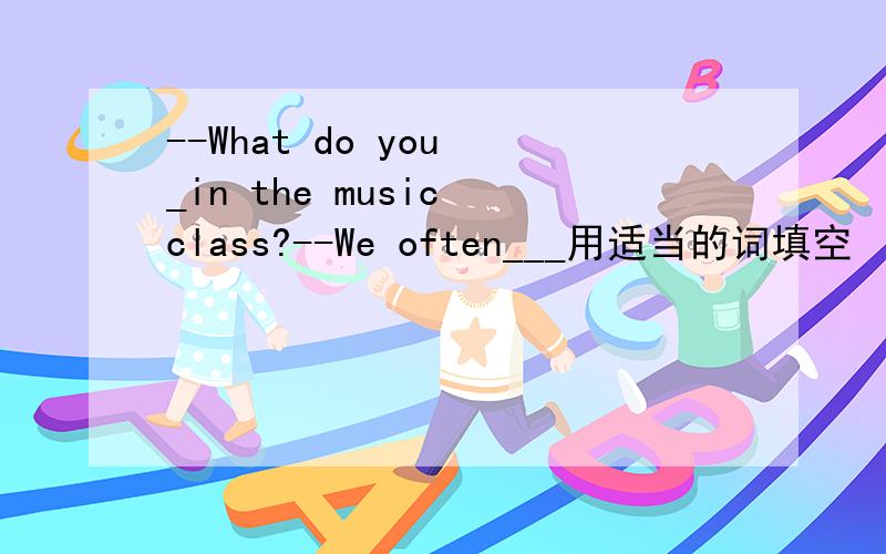 --What do you _in the music class?--We often___用适当的词填空