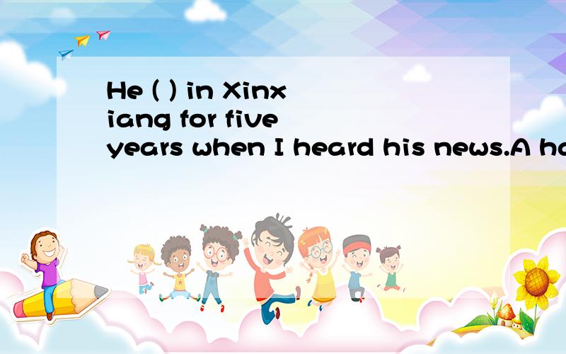 He ( ) in Xinxiang for five years when I heard his news.A has lived B had lived C is lived那个D打不起了 D是 has been lived