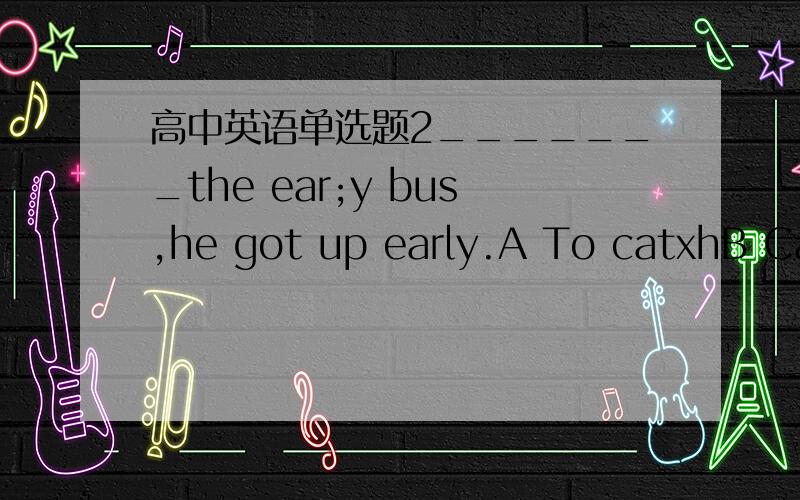 高中英语单选题2_______the ear;y bus,he got up early.A To catxhB CatchingC CaughtD So as to catch