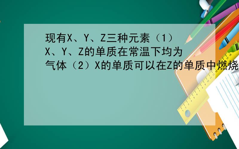 现有X、Y、Z三种元素（1）X、Y、Z的单质在常温下均为气体（2）X的单质可以在Z的单质中燃烧,生成XZ,燃烧时火焰为苍白色（3）XZ极易溶于水,电离出X+和Z-,其中溶液可以使紫色石蕊试液变红（4