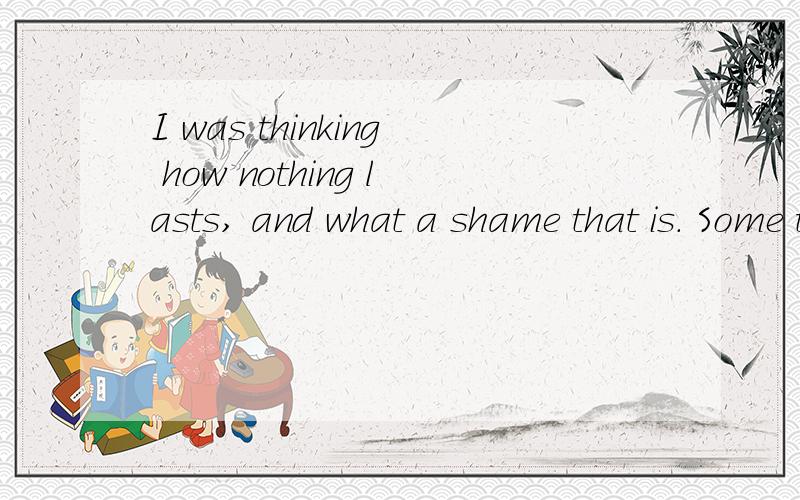 I was thinking how nothing lasts, and what a shame that is. Some things last. 请翻译成中文,谢谢