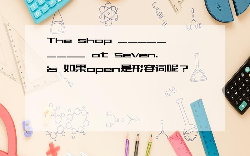 The shop _________ at seven.is 如果open是形容词呢？