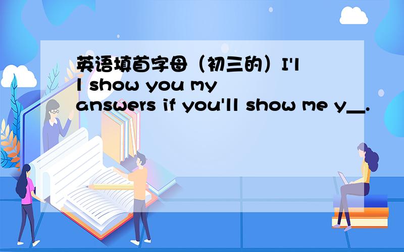 英语填首字母（初三的）I'll show you my answers if you'll show me y＿.