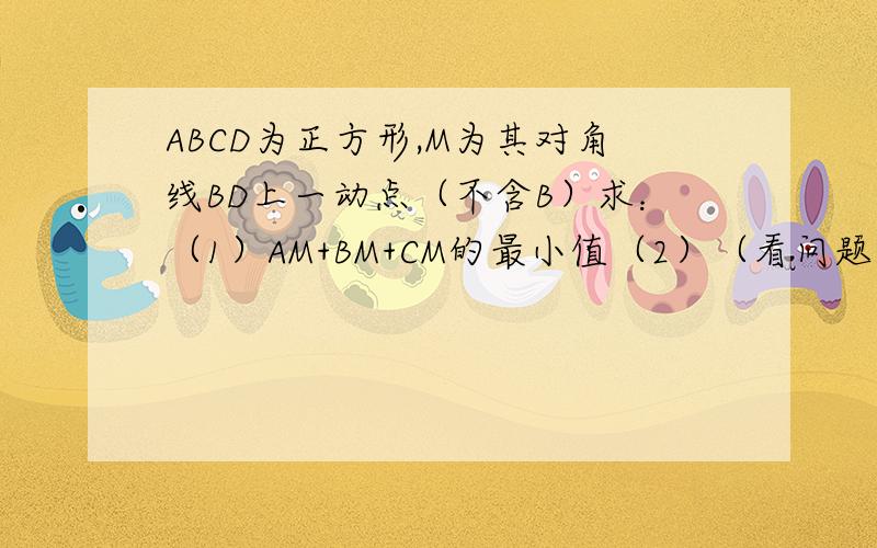 ABCD为正方形,M为其对角线BD上一动点（不含B）求：（1）AM+BM+CM的最小值（2）（看问题补充）ABCD为正方形,M为其对角线BD上一动点（不含B）求：（1）AM+BM+CM的最小值（2）当AM+BM+CM=根3+1时,求正