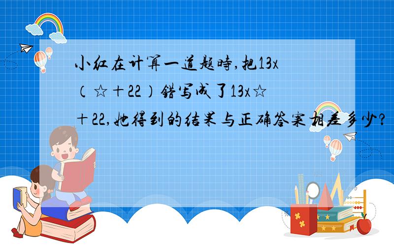 小红在计算一道题时,把13x（☆＋22）错写成了13x☆＋22,她得到的结果与正确答案相差多少?