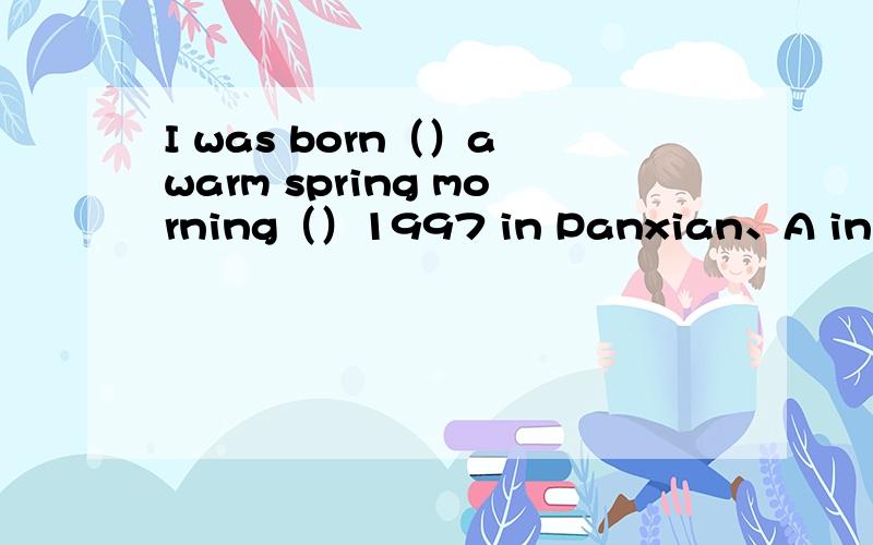 I was born（）a warm spring morning（）1997 in Panxian、A in on B on in C on on D in inI met him（）the airport（）Nation dayA at in B at on C on in D on on
