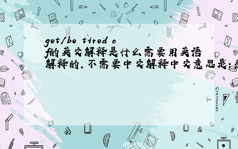 get/be tired of的英文解释是什么需要用英语解释的,不需要中文解释中文意思是：感到厌倦；对。失去兴趣