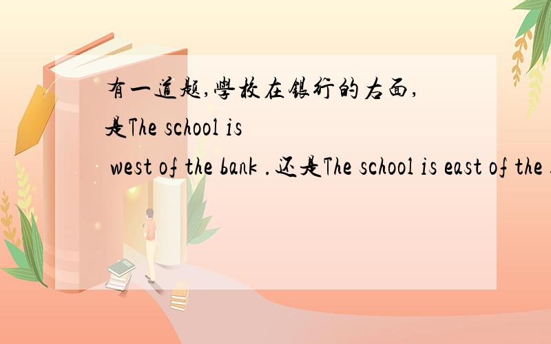 有一道题,学校在银行的右面,是The school is west of the bank .还是The school is east of the bank,呀