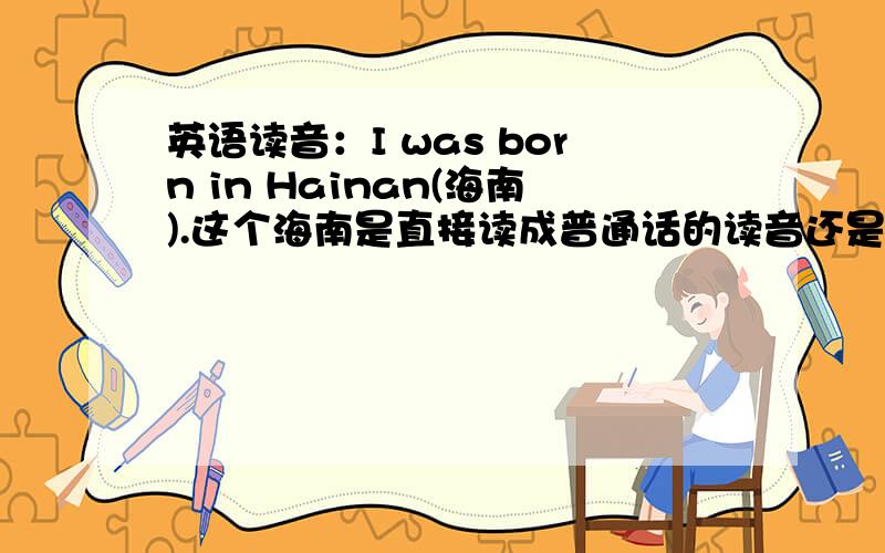 英语读音：I was born in Hainan(海南).这个海南是直接读成普通话的读音还是要读成英语的音调?英语的音调要怎么读啊?还有“湛江”要怎么读？你们想错了，为了讲到标准的英语音调，一句英语