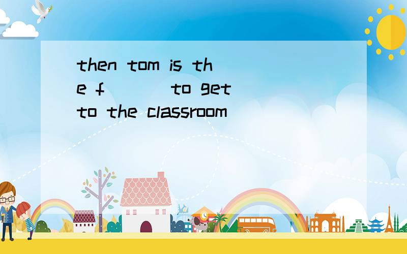 then tom is the f___ to get to the classroom