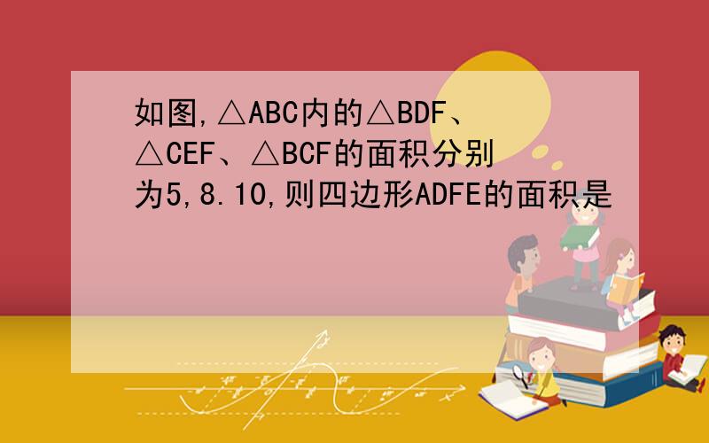 如图,△ABC内的△BDF、△CEF、△BCF的面积分别为5,8.10,则四边形ADFE的面积是