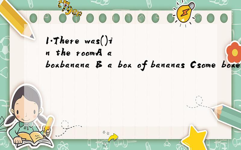 1.There was()in the roomA a boxbanana B a box of bananas Csome boxes of bananas D a box bananas2.I have()Athree box of pen Bthree boxes pens C threeboxes of pen Dthree box pens