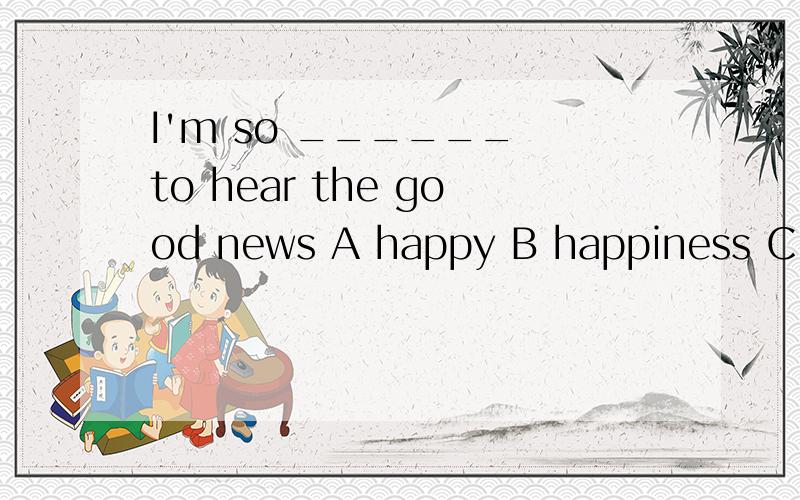 I'm so ______ to hear the good news A happy B happiness C sad D sadness