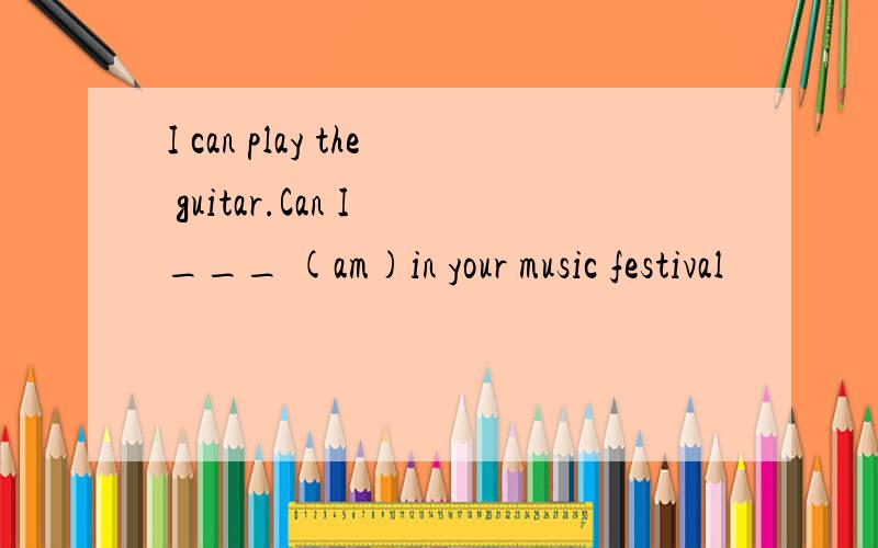 I can play the guitar.Can I ___ (am)in your music festival