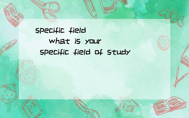 specific field （what is your specific field of study ）