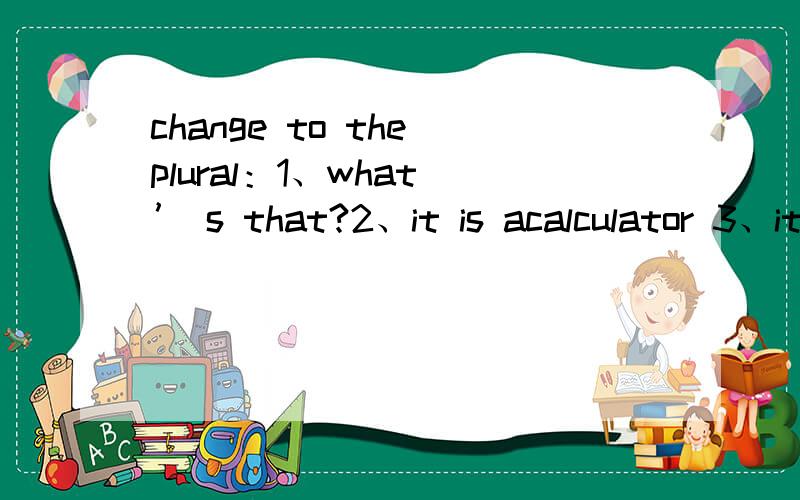 change to the plural：1、what ’ s that?2、it is acalculator 3、it is a pen 4、it is my key5、that is aclock6、it is her book