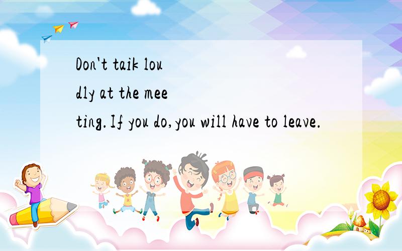Don't taik loudly at the meeting.If you do,you will have to leave.