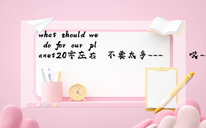 what should we do for our planet20字左右  不要太多~~~      哎~~~