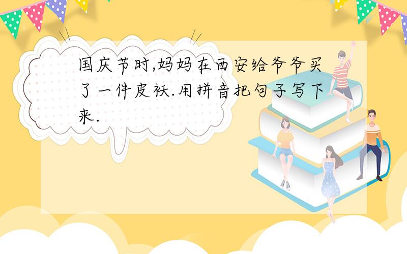 国庆节时,妈妈在西安给爷爷买了一件皮袄.用拼音把句子写下来.