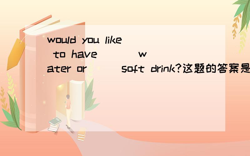 would you like to have ( ) water or ( )soft drink?这题的答案是would you like to have (/) water or ( a )soft drink?为什么water 前面不需加冠词,而soft drink前面要加a .