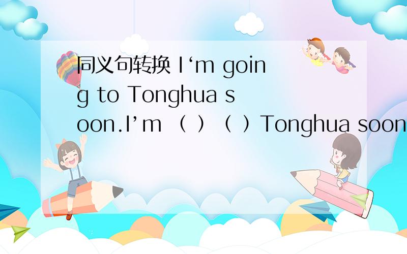 同义句转换 I‘m going to Tonghua soon.I’m （ ）（ ）Tonghua soon. Do you want to come to my birthday party?                      ( ) you ( ) to come to my birthday party?