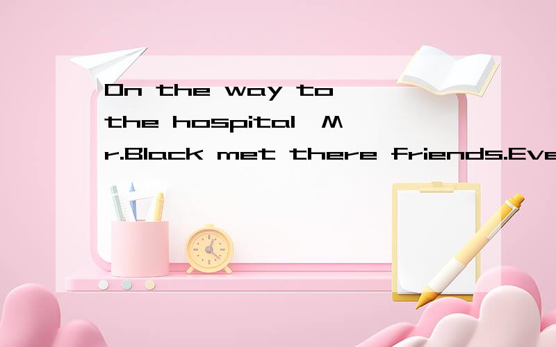 On the way to the hospital,Mr.Black met there friends.Everyong of them had his wife with him andeveryone of the woman had two babies in her arms.How many people are going to the hospital?英语趣味题 顺便翻译和回答