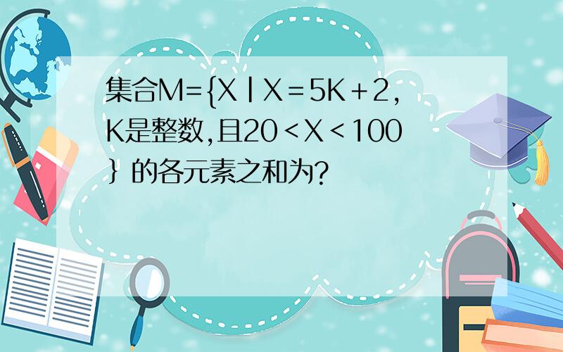 集合M={X｜X＝5K＋2,K是整数,且20＜X＜100｝的各元素之和为?