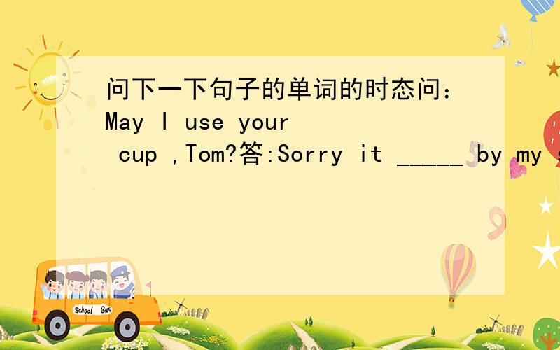 问下一下句子的单词的时态问：May I use your cup ,Tom?答:Sorry it _____ by my sisiter just now.A.was broken B.is broken C.broke那三个选项分别表示神马时态额我要问A B C代表那些时态啊