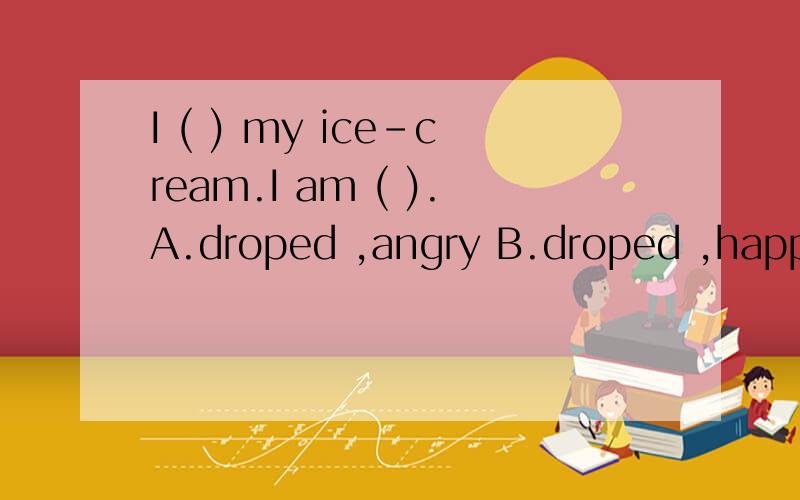 I ( ) my ice-cream.I am ( ).A.droped ,angry B.droped ,happy C.dropped ,angry