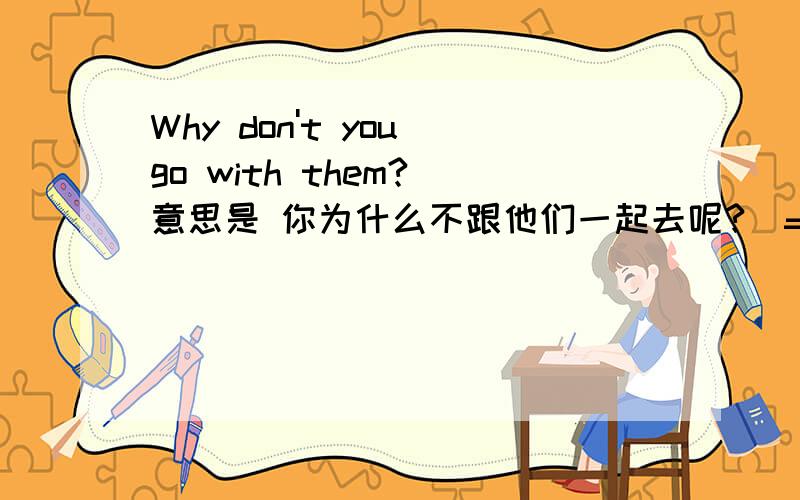 Why don't you go with them?（意思是 你为什么不跟他们一起去呢?）=                    go with them?（同义句转换）