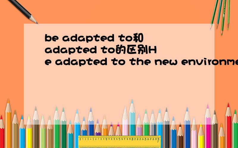 be adapted to和adapted to的区别He adapted to the new environment.The family quickly adapted to country life.They are adapted to various climates,soils and other natural conditions