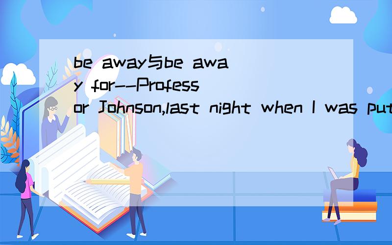 be away与be away for--Professor Johnson,last night when I was putting the finishing touches on my paper,a computer failure completely wiped up my files.Do you think I could have another day to retype it?--I'm sorry,Rod.I'm leaving for a conference t