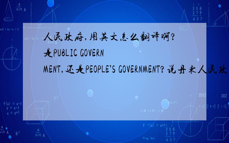 人民政府,用英文怎么翻译啊?是PUBLIC GOVERNMENT,还是PEOPLE'S GOVERNMENT?说丹东人民政府,全称怎么翻译?