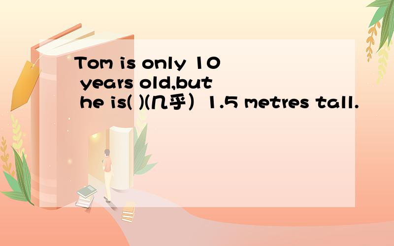 Tom is only 10 years old,but he is( )(几乎）1.5 metres tall.