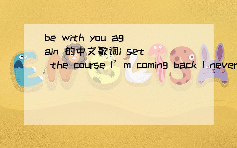 be with you again 的中文歌词i set the course I’m coming back I never should have gone I started listen´ to the radio They write of you in all the songs You say it all you make it clear We shouldn’t be apart I couldn’t take anymore li