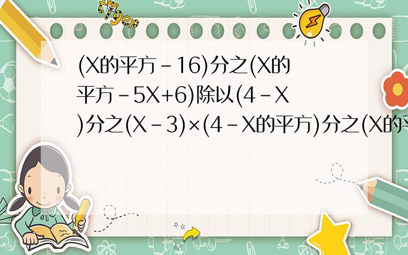 (X的平方-16)分之(X的平方-5X+6)除以(4-X)分之(X-3)×(4-X的平方)分之(X的平方+5X+4)等于多少?急急急急急急!各路英雄好汉帮下忙.(回答过程,追加悬赏,谢谢~)