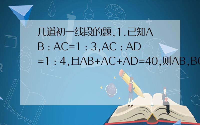 几道初一线段的题,1.已知AB：AC=1：3,AC：AD=1：4,且AB+AC+AD=40,则AB,BC,CD的长分别为（ ）2.已知线段AB,延长AB到点C,使BC=3分之1AB,D为AC中点,若DC=4CM,求AB的长度.3.同一直线上有A,B,C,D四点,已知AD=9分之5DB